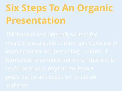 Six Steps To An Organic Presentation This booklet was originally written for magicians as a guide to the organic process of learning patter and presenting routines. It turned out to be much more than that and is useful to anyone required to learn a presentation and speak in front of an audience.