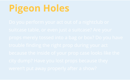 Pigeon Holes Do you perform your act out of a nightclub or suitcase table, or even just a suitcase? Are your props merely tossed into a bag or box? Do you have trouble finding the right prop during your act because the inside of your prop case looks like the city dump? Have you lost props because they weren’t put away properly after a show?