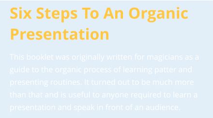 Six Steps To An Organic Presentation This booklet was originally written for magicians as a guide to the organic process of learning patter and presenting routines. It turned out to be much more than that and is useful to anyone required to learn a presentation and speak in front of an audience.