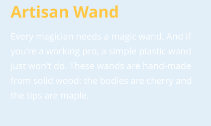 Artisan Wand Every magician needs a magic wand. And if you're a working pro, a simple plastic wand just won't do. These wands are hand-made from solid wood: the bodies are cherry and the tips are maple.